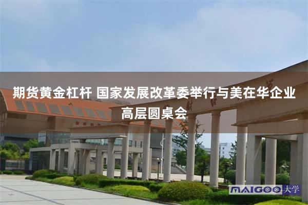 期货黄金杠杆 国家发展改革委举行与美在华企业高层圆桌会
