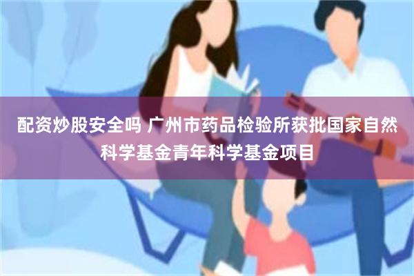 配资炒股安全吗 广州市药品检验所获批国家自然科学基金青年科学基金项目